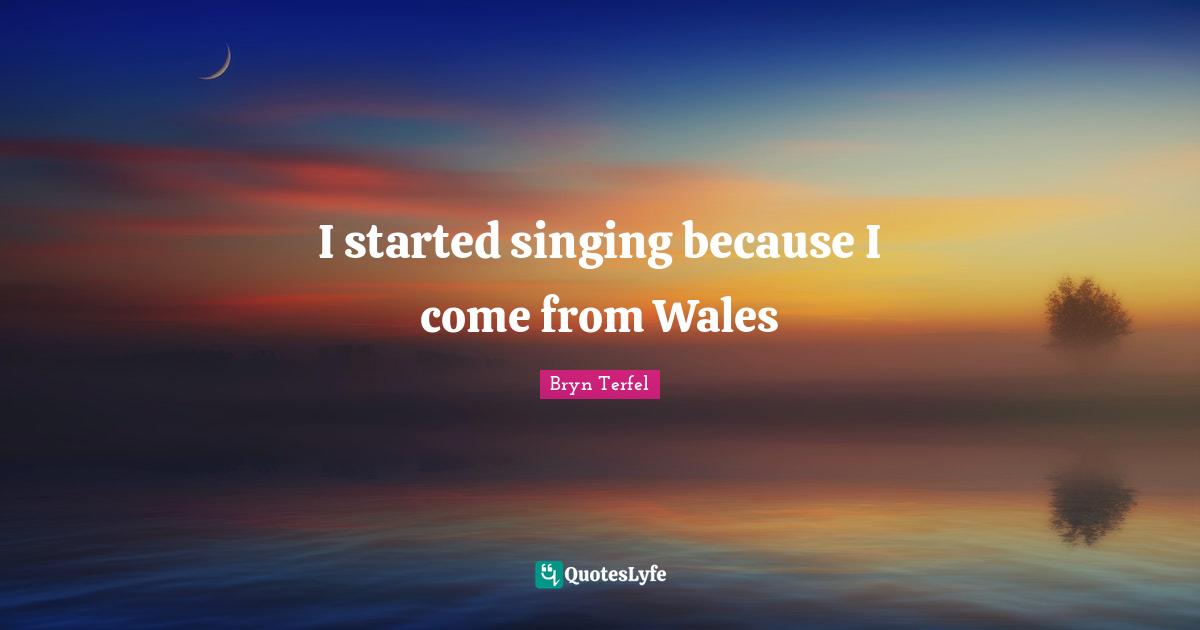 I started singing because I come from Wales