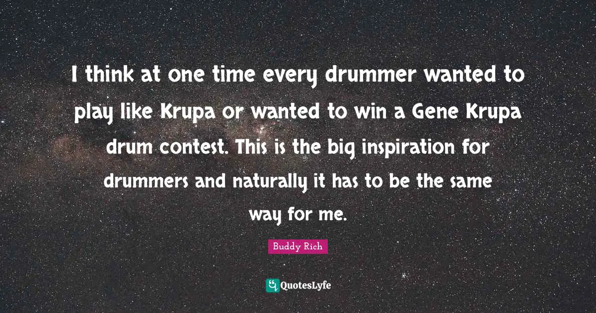 I think at one time every drummer wanted to play like Krupa or wanted to win a Gene Krupa drum contest. This is the big inspiration for drummers and naturally it has to be the same way for me.