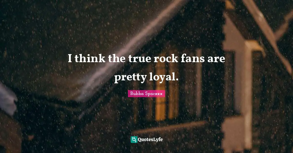 I think the true rock fans are pretty loyal.