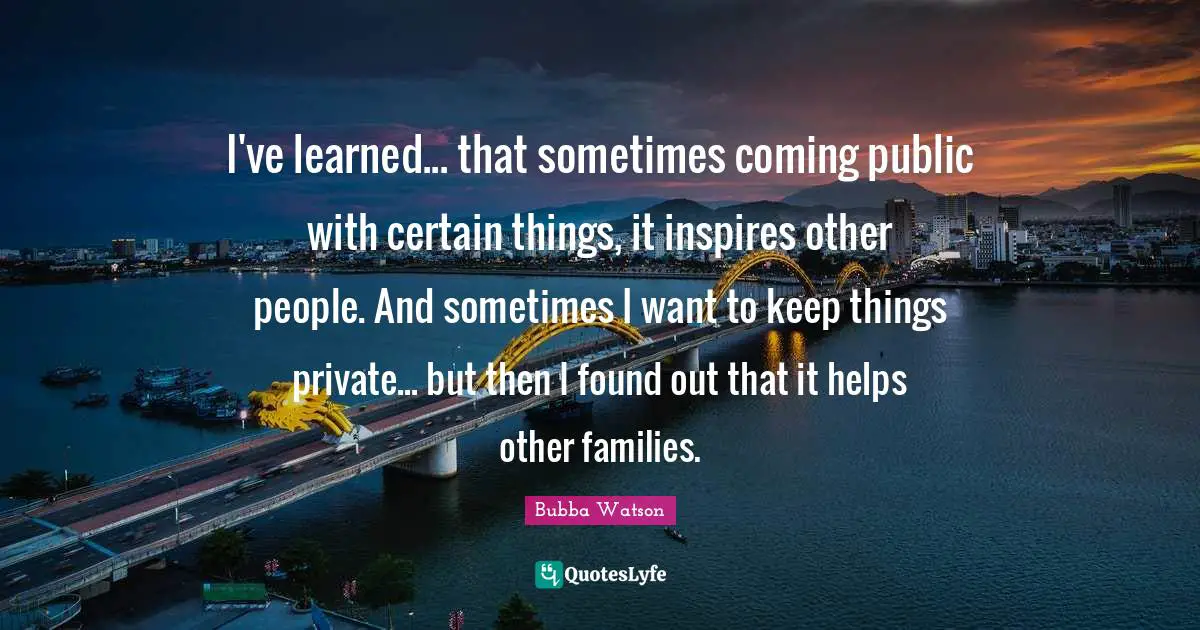 I've learned... that sometimes coming public with certain things, it inspires other people. And sometimes I want to keep things private... but then I found out that it helps other families.