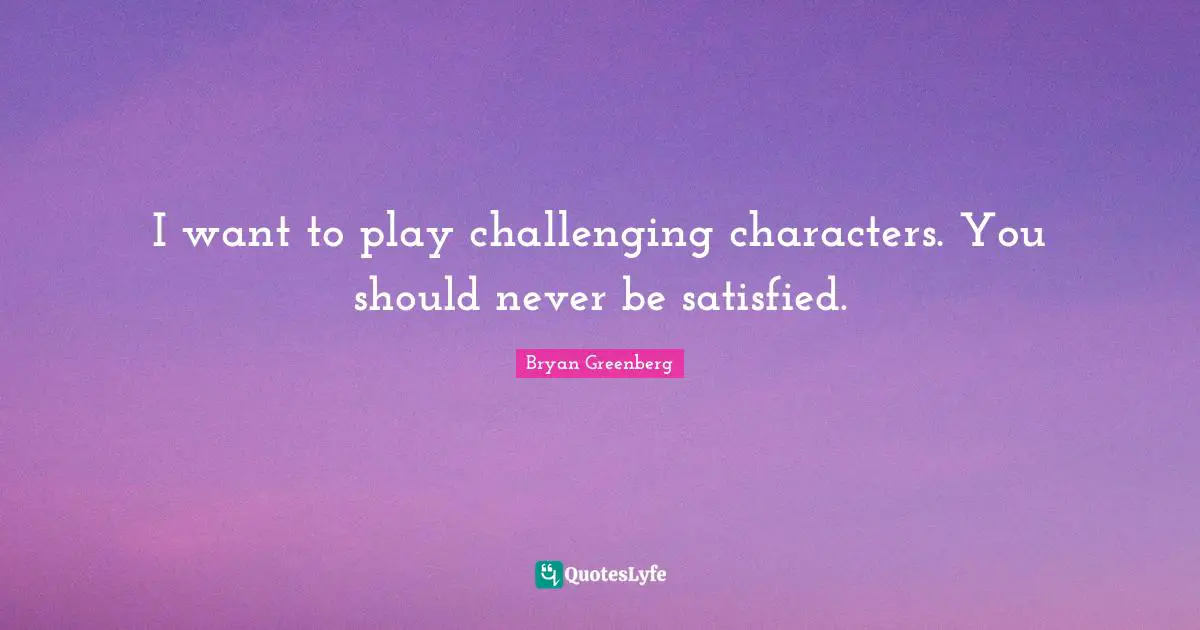 I want to play challenging characters. You should never be satisfied.