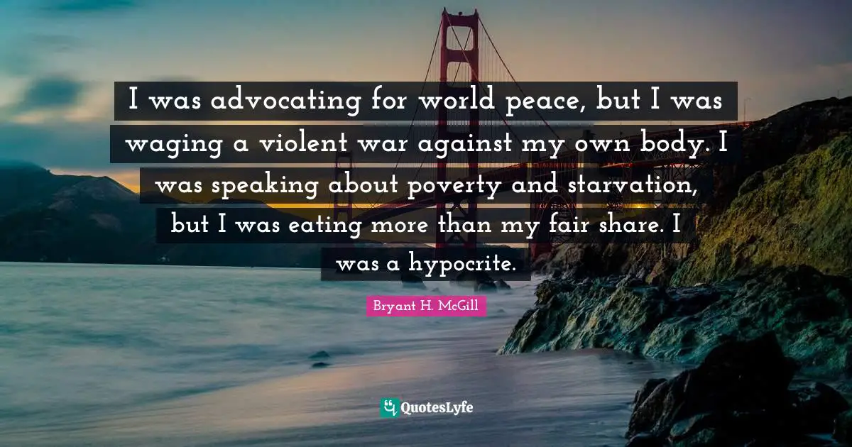 I was advocating for world peace, but I was waging a violent war against my own body. I was speaking about poverty and starvation, but I was eating more than my fair share. I was a hypocrite.