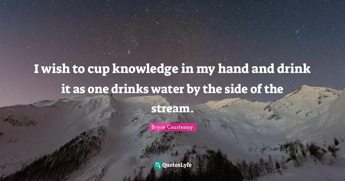 I wish to cup knowledge in my hand and drink it as one drinks water by the side of the stream.