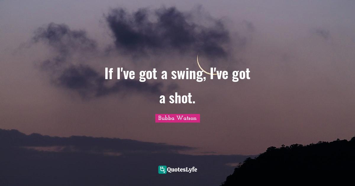 If I've got a swing, I've got a shot.