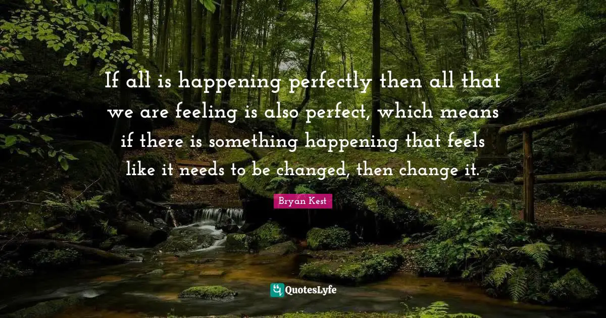 If all is happening perfectly then all that we are feeling is also perfect, which means if there is something happening that feels like it needs to be changed, then change it.