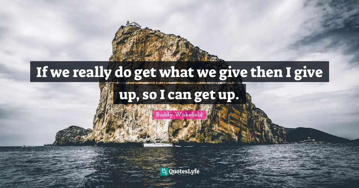 If we really do get what we give then I give up, so I can get up.
