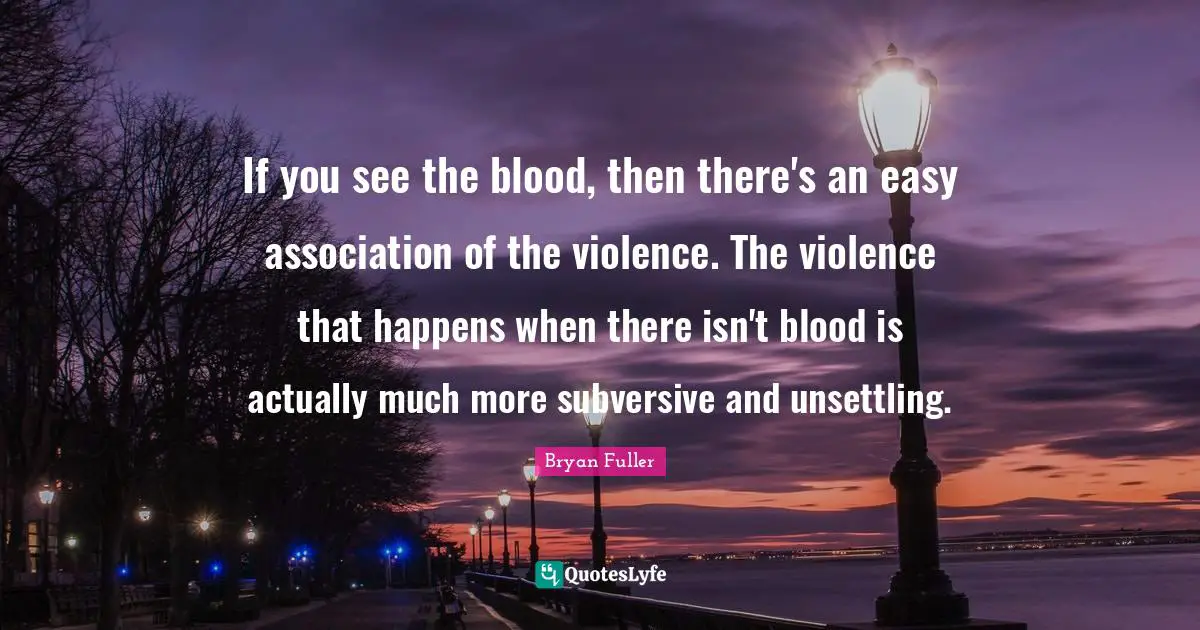 If you see the blood, then there's an easy association of the violence. The violence that happens when there isn't blood is actually much more subversive and unsettling.