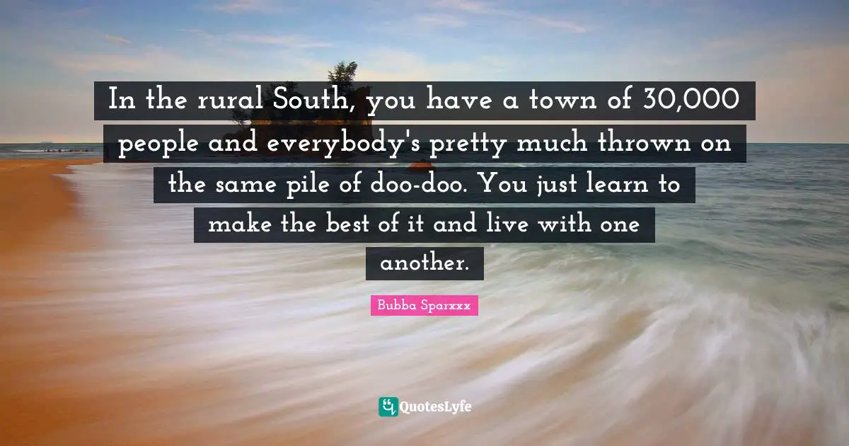 In the rural South, you have a town of 30,000 people and everybody's pretty much thrown on the same pile of doo-doo. You just learn to make the best of it and live with one another.