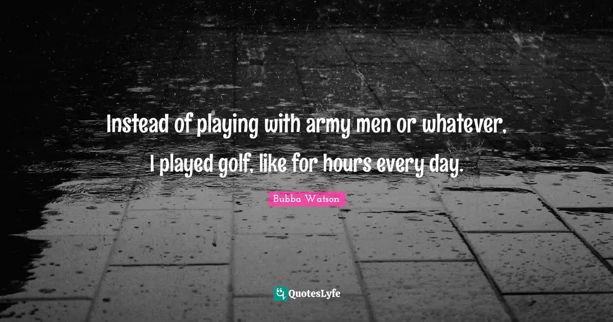 Bubba Watson Quotes: "Instead of playing with army men or whatever, I played golf, like for hours every day."