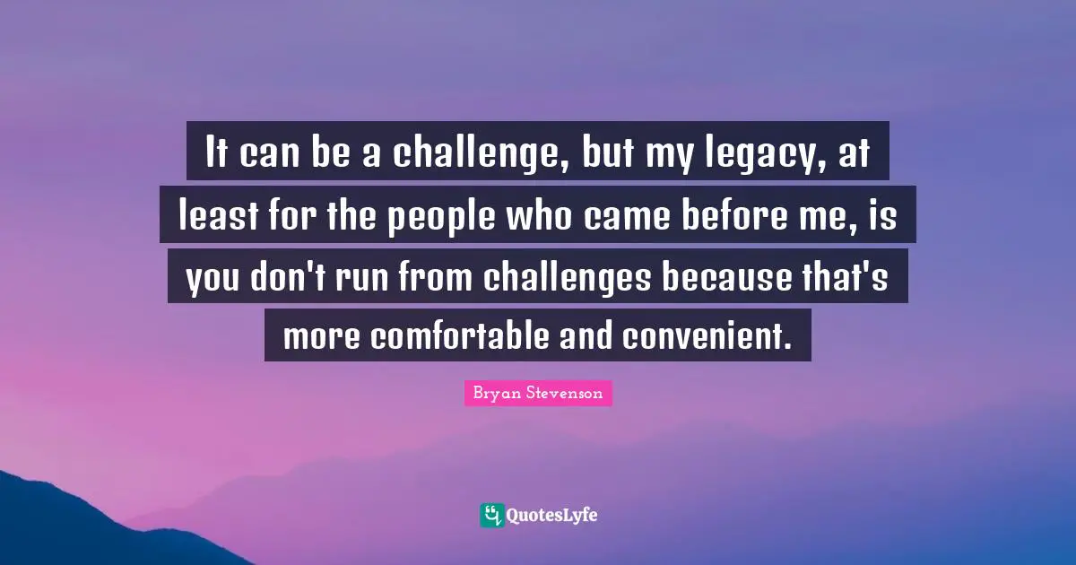 It can be a challenge, but my legacy, at least for the people who came before me, is you don't run from challenges because that's more comfortable and convenient.