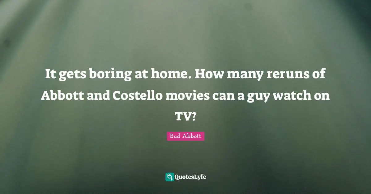 It gets boring at home. How many reruns of Abbott and Costello movies can a guy watch on TV?