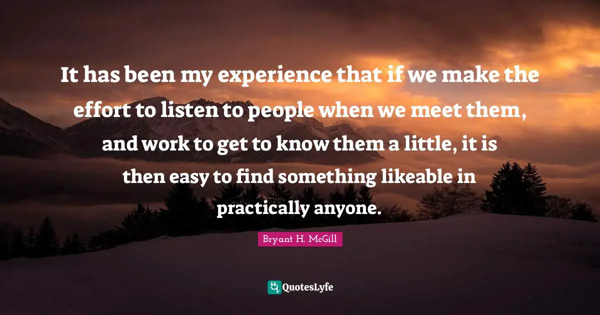 It has been my experience that if we make the effort to listen to people when we meet them, and work to get to know them a little, it is then easy to find something likeable in practically anyone.
