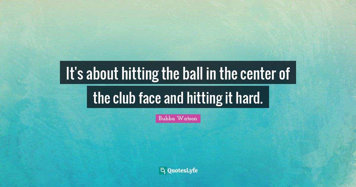 It's about hitting the ball in the center of the club face and hitting... Quote by Bubba Watson