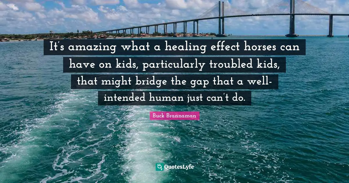 Buck Brannaman Quotes: "It’s amazing what a healing effect horses can have on kids, particularly troubled kids, that might bridge the gap that a well-intended human just can’t do."