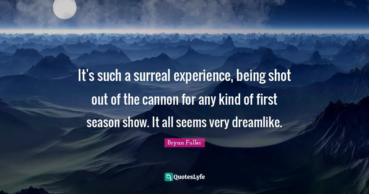 It's such a surreal experience, being shot out of the cannon for any kind of first season show. It all seems very dreamlike.