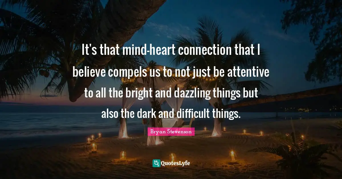 It's that mind-heart connection that I believe compels us to not just be attentive to all the bright and dazzling things but also the dark and difficult things.