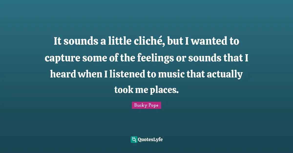 It sounds a little cliché, but I wanted to capture some of the feelings or sounds that I heard when I listened to music that actually took me places.