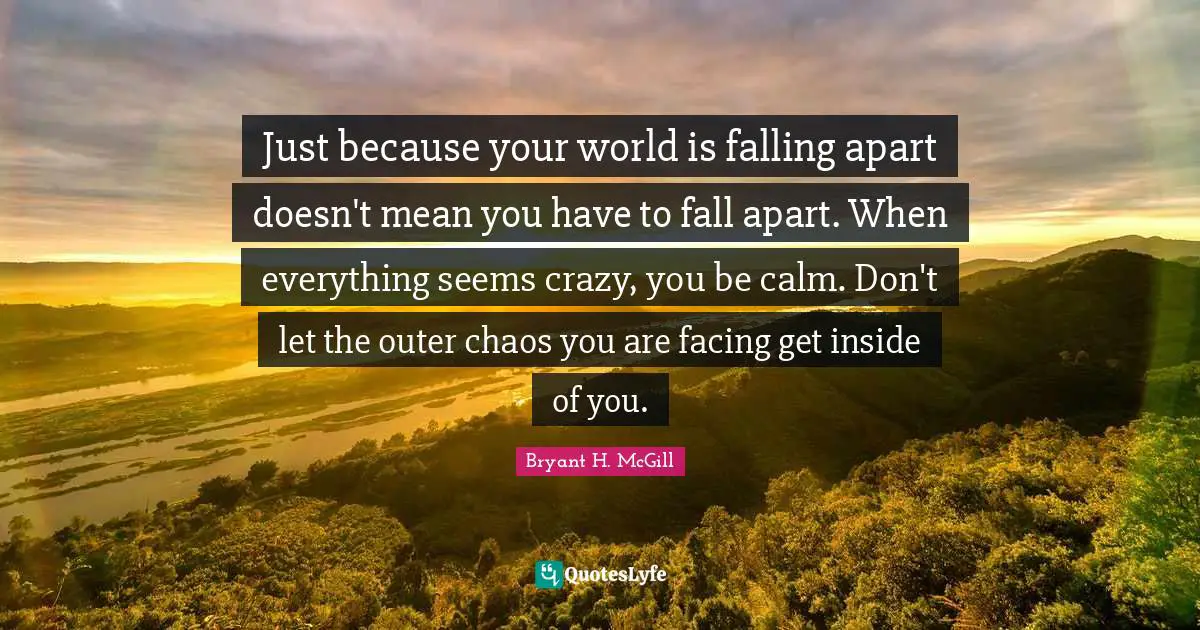 Just because your world is falling apart doesn't mean you have to fall apart. When everything seems crazy, you be calm. Don't let the outer chaos you are facing get inside of you.