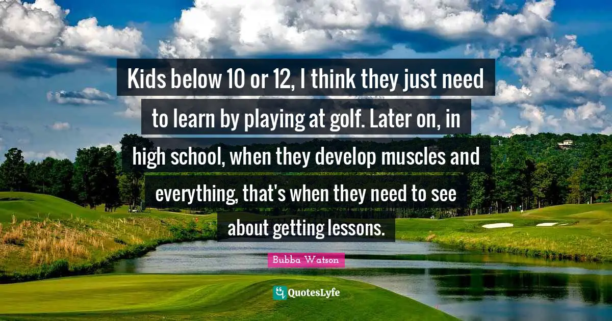 Kids below 10 or 12, I think they just need to learn by playing at golf. Later on, in high school, when they develop muscles and everything, that's when they need to see about getting lessons.