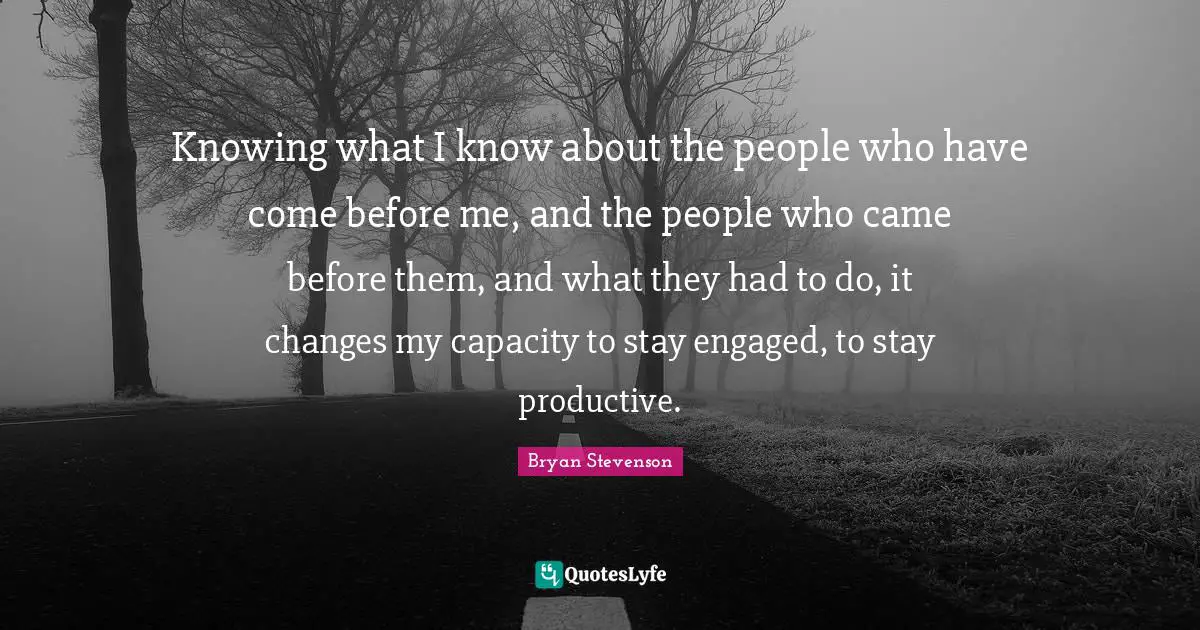 Knowing what I know about the people who have come before me, and the people who came before them, and what they had to do, it changes my capacity to stay engaged, to stay productive.