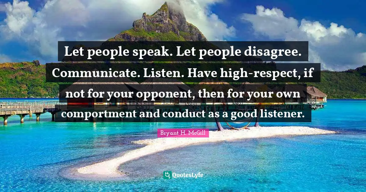 Let people speak. Let people disagree. Communicate. Listen. Have high-respect, if not for your opponent, then for your own comportment and conduct as a good listener.