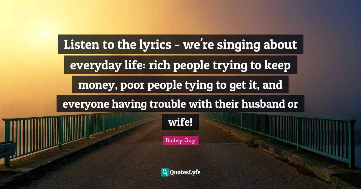 Poor People Quotes: "Listen to the lyrics - we're singing about everyday life: rich people trying to keep money, poor people tying to get it, and everyone having trouble with their husband or wife!"