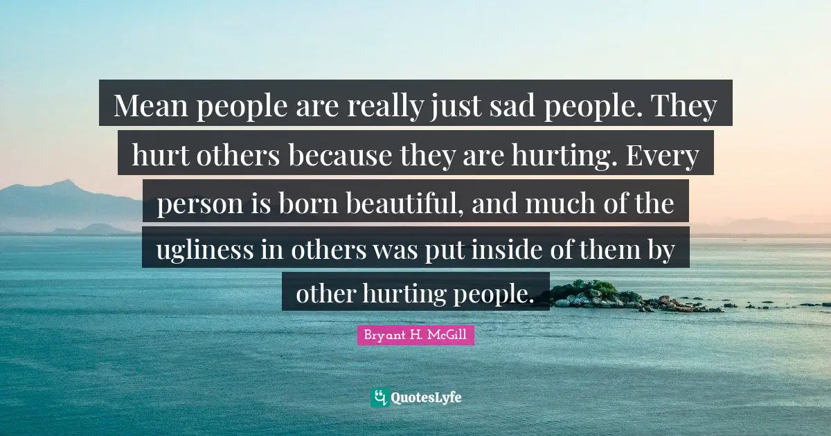 Mean people are really just sad people. They hurt others because they are hurting. Every person is born beautiful, and much of the ugliness in others was put inside of them by other hurting people.