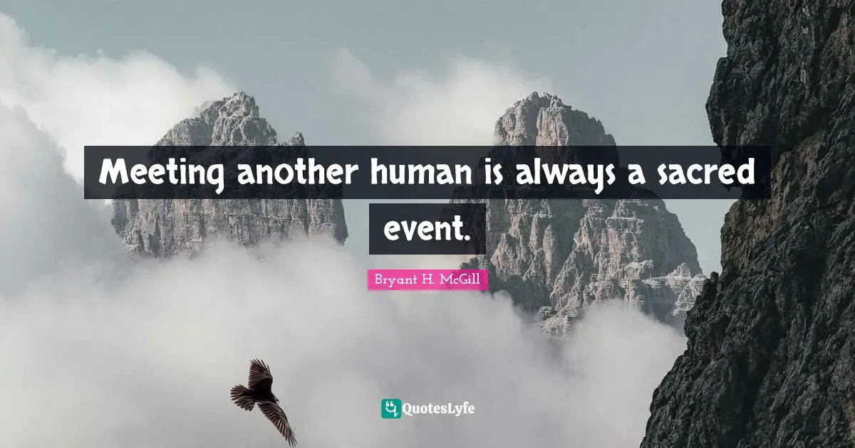 Meeting another human is always a sacred event.