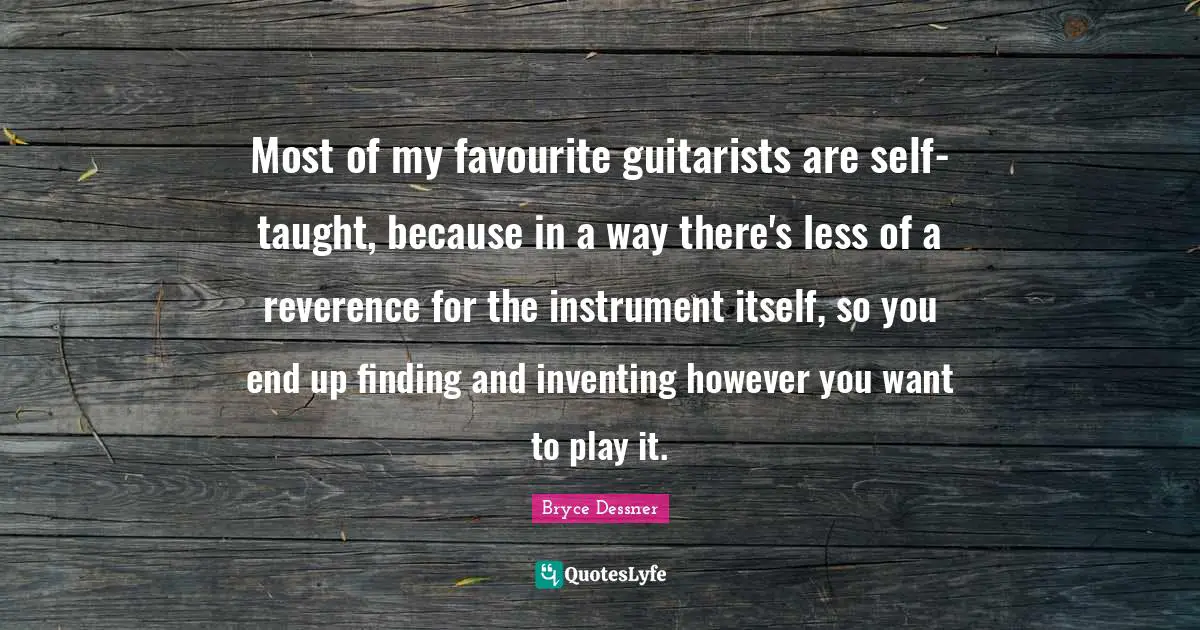 Most of my favourite guitarists are self-taught, because in a way there's less of a reverence for the instrument itself, so you end up finding and inventing however you want to play it.