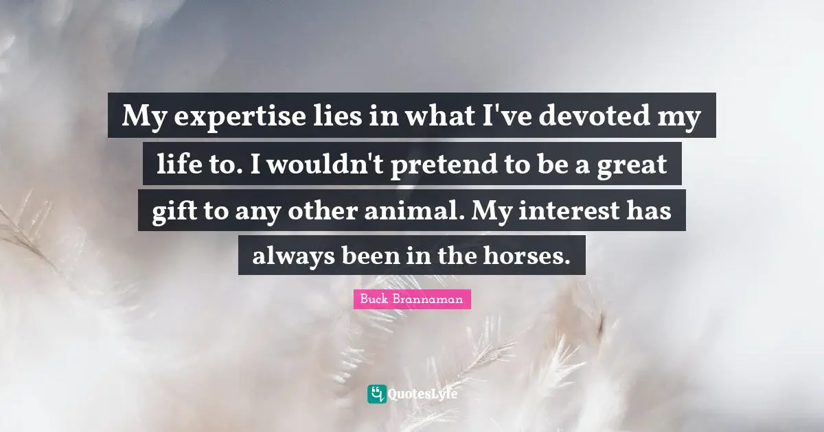 My expertise lies in what I've devoted my life to. I wouldn't pretend to be a great gift to any other animal. My interest has always been in the horses.