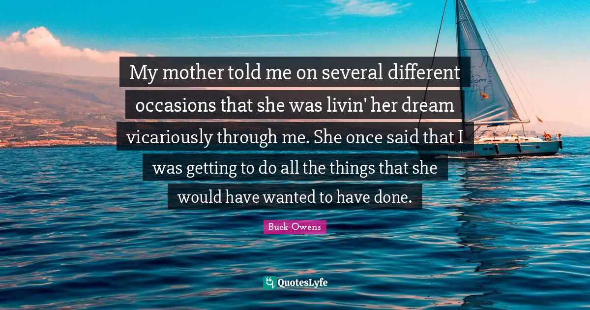 My mother told me on several different occasions that she was livin' her dream vicariously through me. She once said that I was getting to do all the things that she would have wanted to have done.