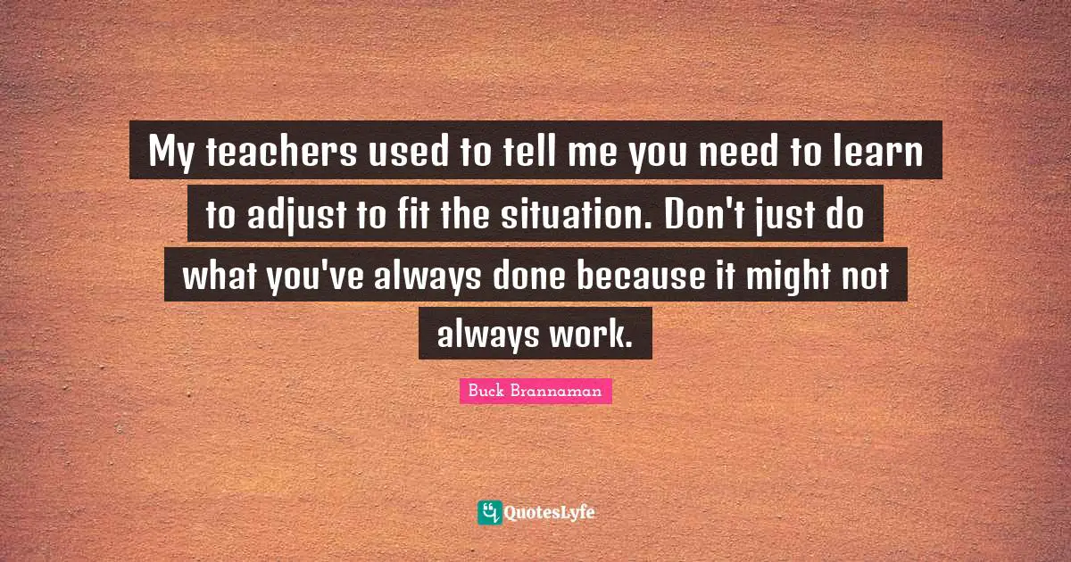Buck Brannaman Quotes: "My teachers used to tell me you need to learn to adjust to fit the situation. Don't just do what you've always done because it might not always work."