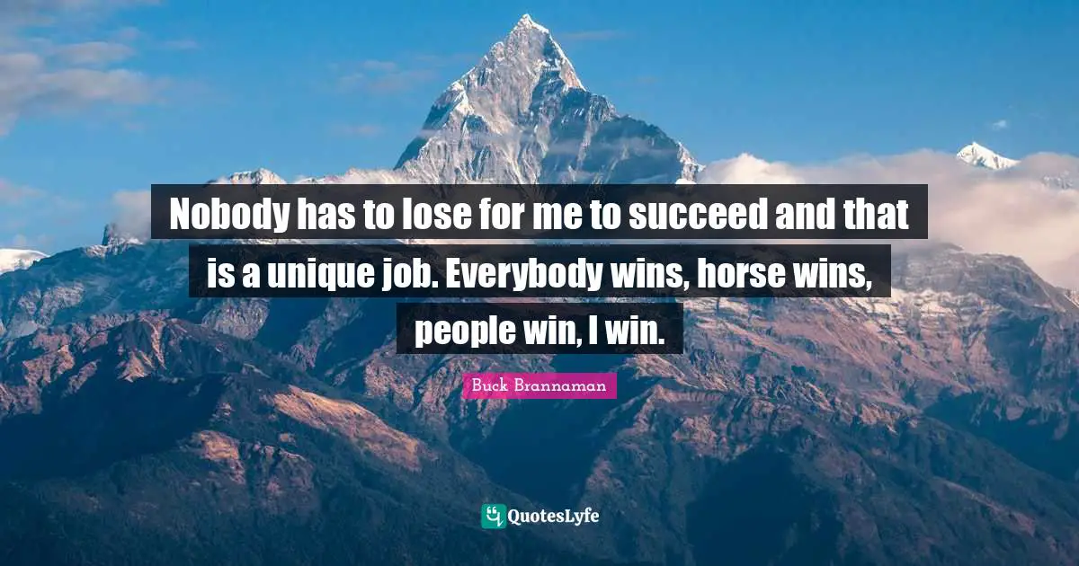 Buck Brannaman Quotes: "Nobody has to lose for me to succeed and that is a unique job. Everybody wins, horse wins, people win, I win."