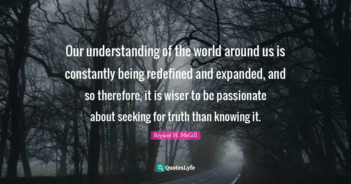 Our understanding of the world around us is constantly being redefined and expanded, and so therefore, it is wiser to be passionate about seeking for truth than knowing it.