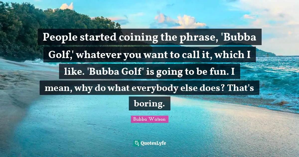 Boring Quotes: "People started coining the phrase, 'Bubba Golf,' whatever you want to call it, which I like. 'Bubba Golf' is going to be fun. I mean, why do what everybody else does? That's boring."