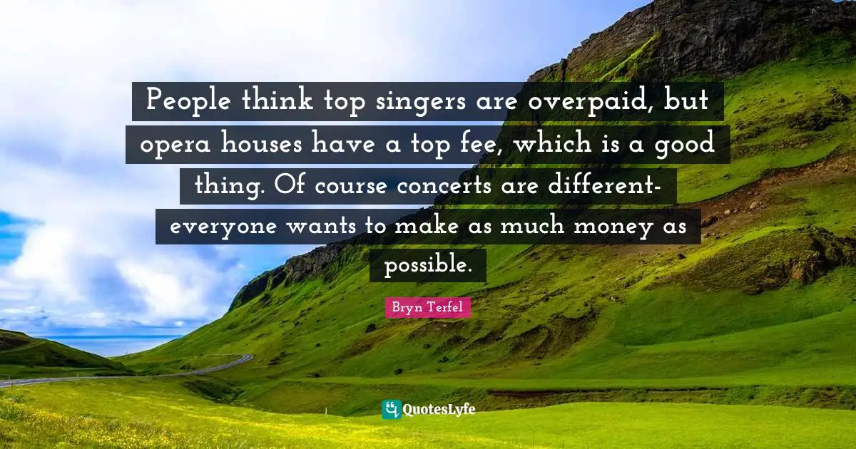 People think top singers are overpaid, but opera houses have a top fee, which is a good thing. Of course concerts are different- everyone wants to make as much money as possible.