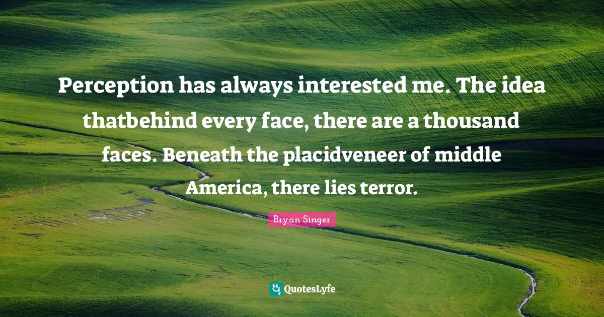 Perception has always interested me. The idea thatbehind every face, there are a thousand faces. Beneath the placidveneer of middle America, there lies terror.
