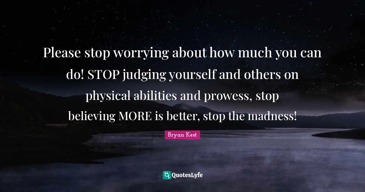 More Is Better Quotes: "Please stop worrying about how much you can do! STOP judging yourself and others on physical abilities and prowess, stop believing MORE is better, stop the madness!"