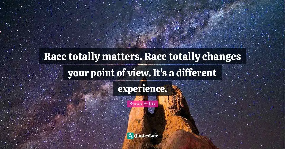 Race totally matters. Race totally changes your point of view. It's a different experience.