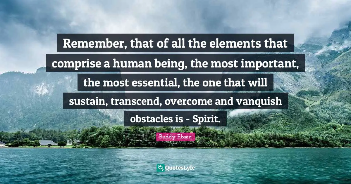 Remember, that of all the elements that comprise a human being, the most important, the most essential, the one that will sustain, transcend, overcome and vanquish obstacles is - Spirit.