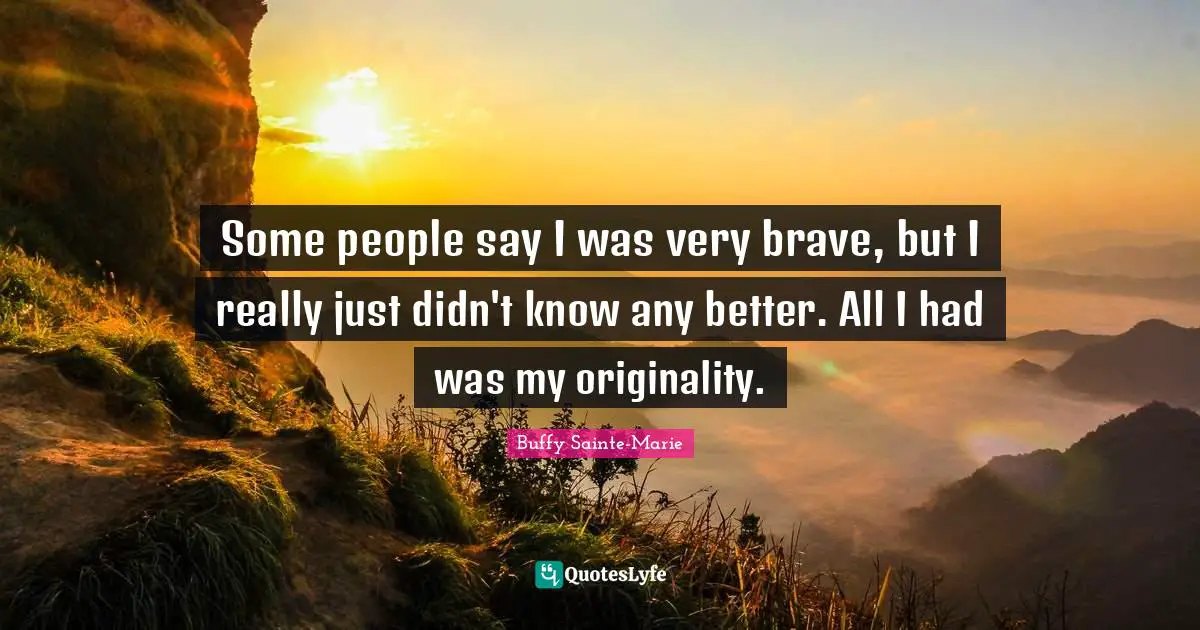 Some people say I was very brave, but I really just didn't know any better. All I had was my originality.