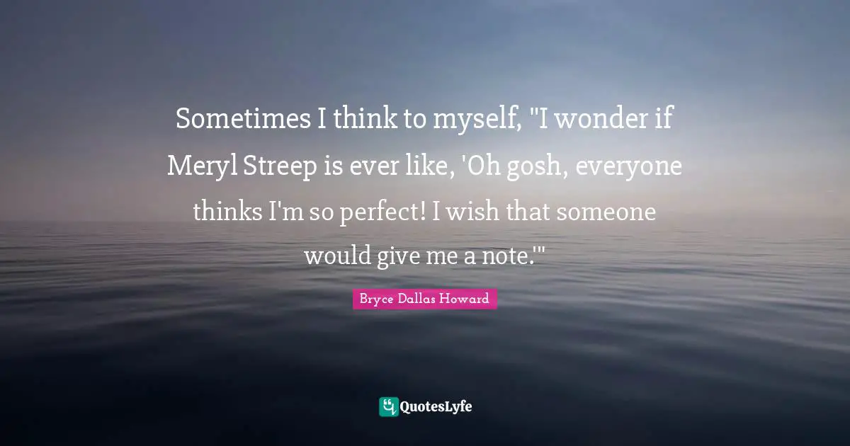 Sometimes I think to myself, "I wonder if Meryl Streep is ever like, 'Oh gosh, everyone thinks I'm so perfect! I wish that someone would give me a note.'"