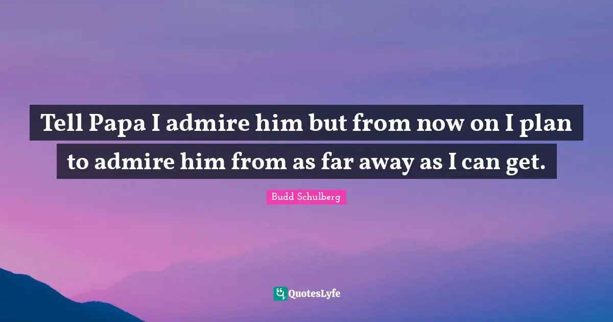 Tell Papa I admire him but from now on I plan to admire him from as far away as I can get.