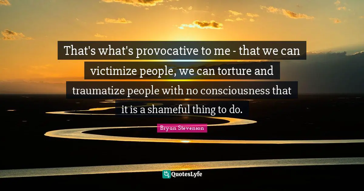 That's what's provocative to me - that we can victimize people, we can torture and traumatize people with no consciousness that it is a shameful thing to do.