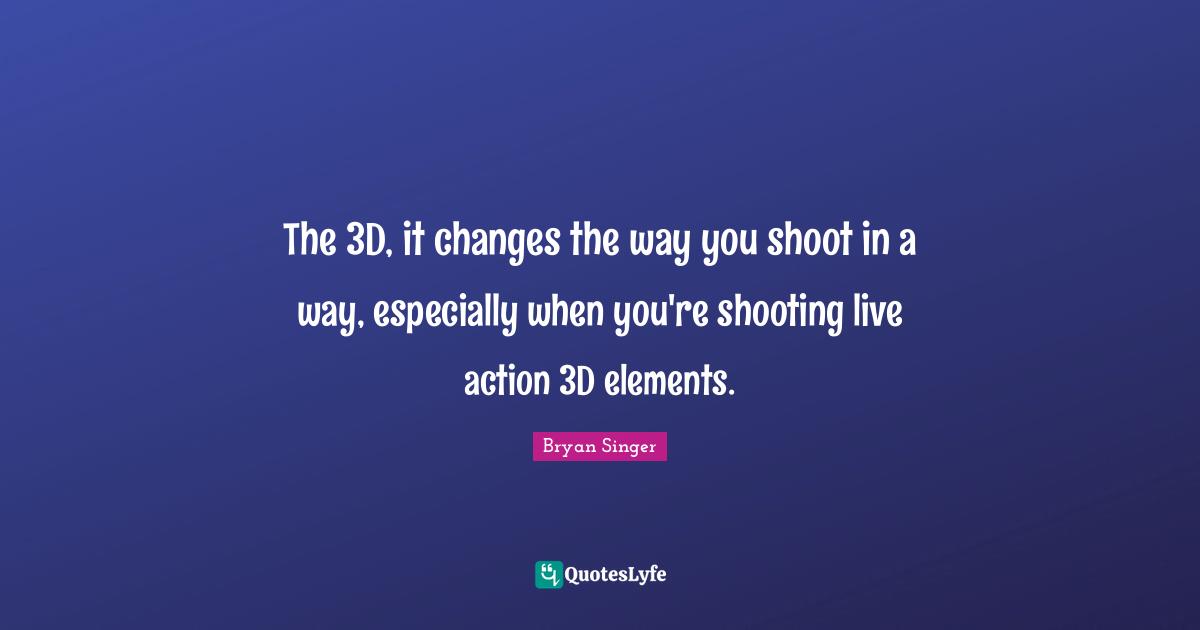 The 3D, it changes the way you shoot in a way, especially when you're shooting live action 3D elements.