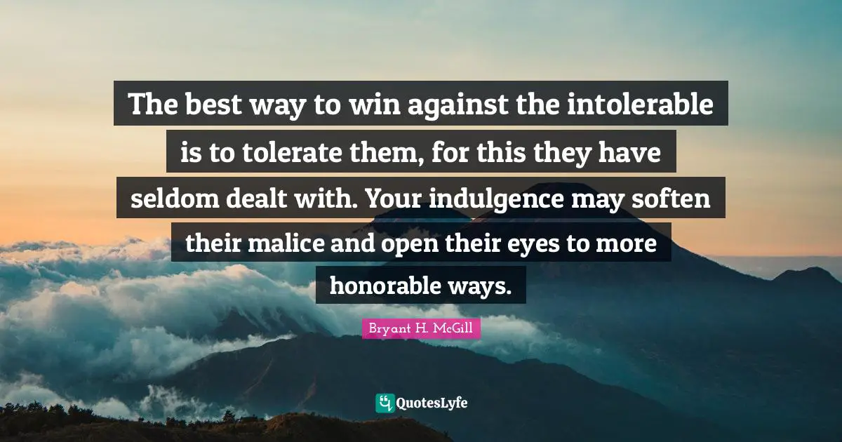 The best way to win against the intolerable is to tolerate them, for this they have seldom dealt with. Your indulgence may soften their malice and open their eyes to more honorable ways.