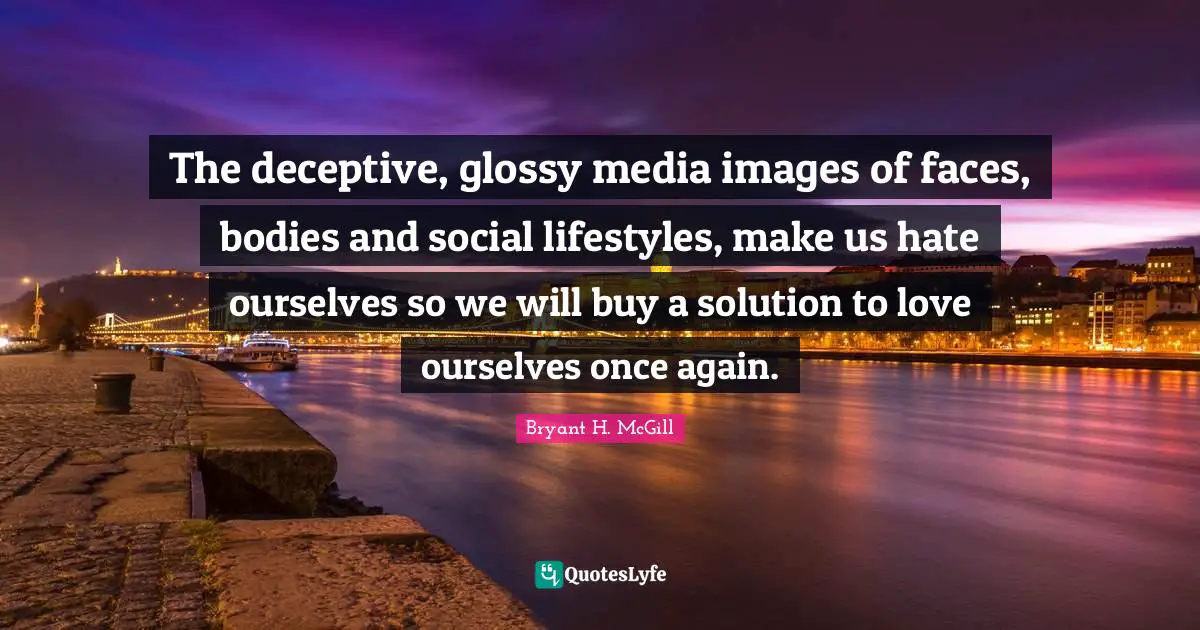 The deceptive, glossy media images of faces, bodies and social lifestyles, make us hate ourselves so we will buy a solution to love ourselves once again.
