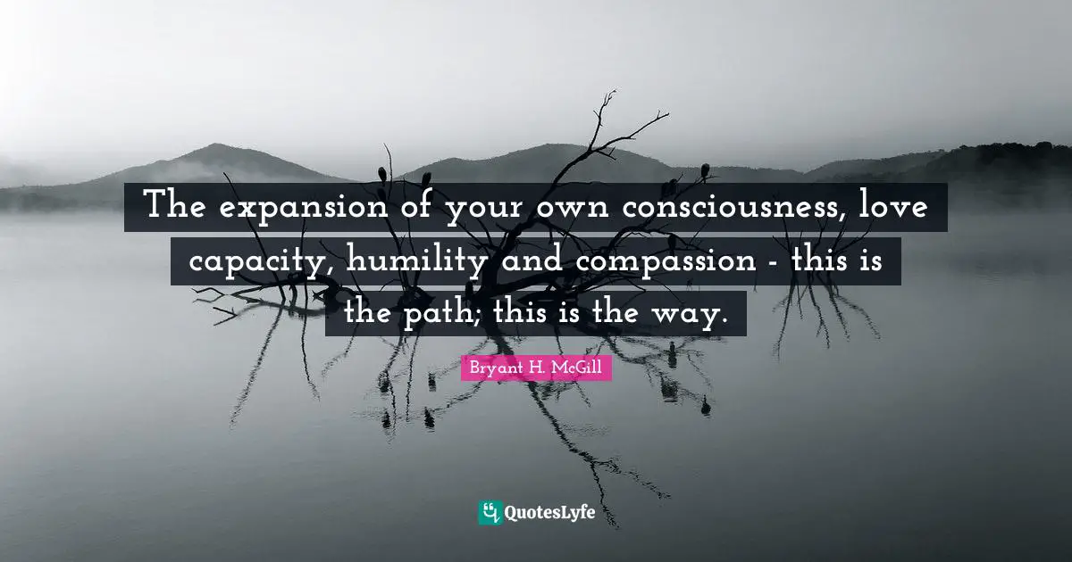 The expansion of your own consciousness, love capacity, humility and compassion - this is the path; this is the way.