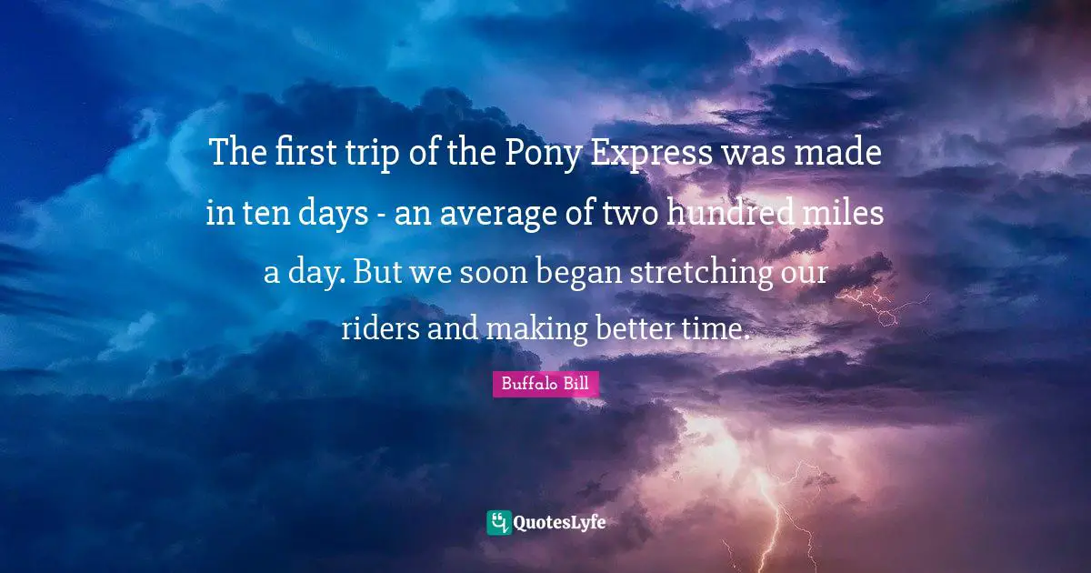 The first trip of the Pony Express was made in ten days - an average of two hundred miles a day. But we soon began stretching our riders and making better time.