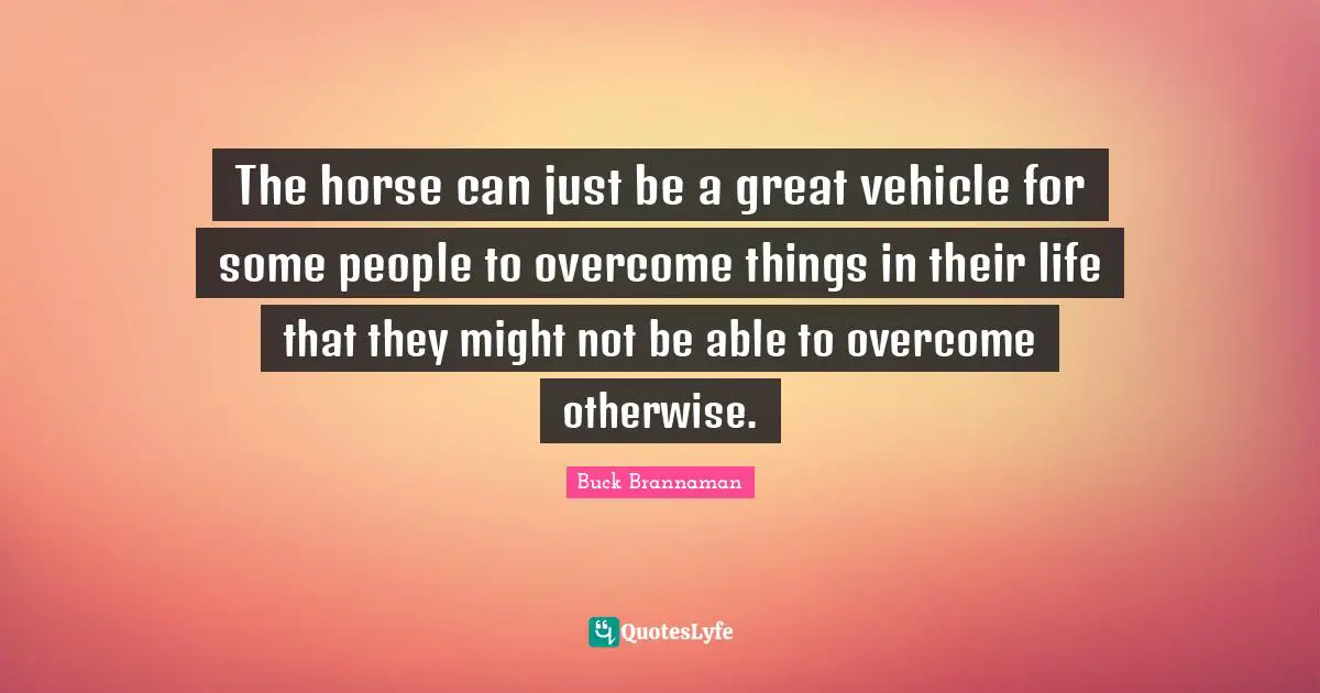 Buck Brannaman Quotes: "The horse can just be a great vehicle for some people to overcome things in their life that they might not be able to overcome otherwise."
